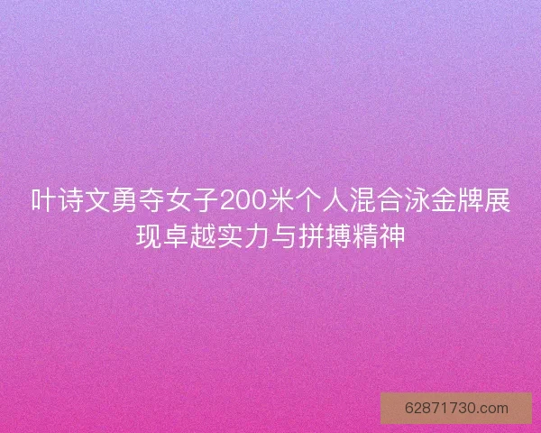 叶诗文勇夺女子200米个人混合泳金牌展现卓越实力与拼搏精神