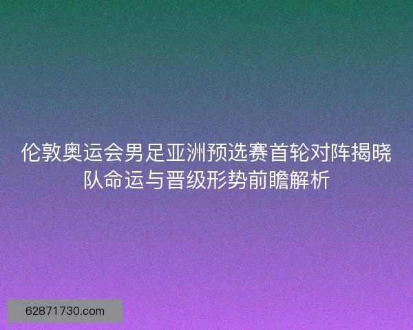 伦敦奥运会男足亚洲预选赛首轮对阵揭晓队命运与晋级形势前瞻解析