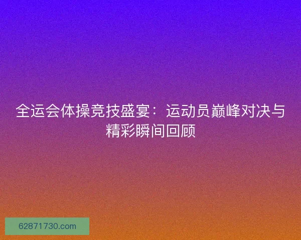 全运会体操竞技盛宴：运动员巅峰对决与精彩瞬间回顾